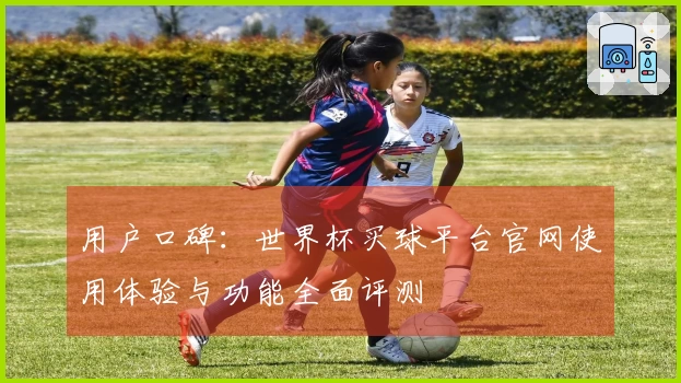 用户口碑：世界杯买球平台官网使用体验与功能全面评测