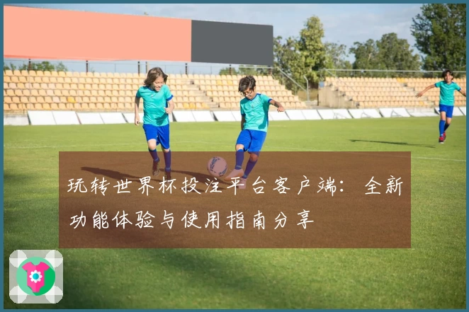 玩转世界杯投注平台客户端：全新功能体验与使用指南分享